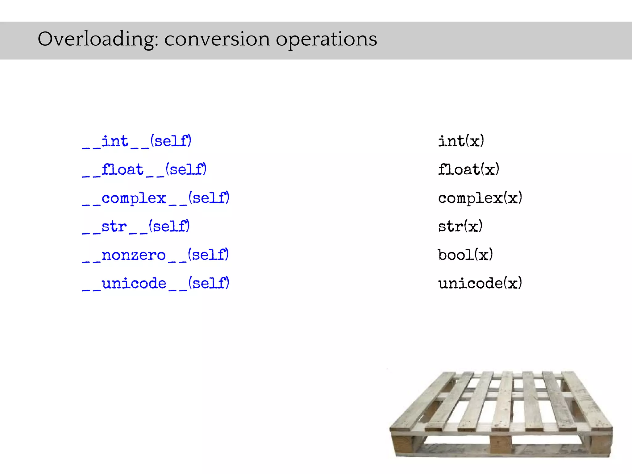 Overloading: conversion operations



    __int__(self)                    int(x)
    __float__(self)                  float(x)
    __complex__(self)                complex(x)
    __str__(self)                    str(x)
    __nonzero__(self)                bool(x)
    __unicode__(self)                unicode(x)
 