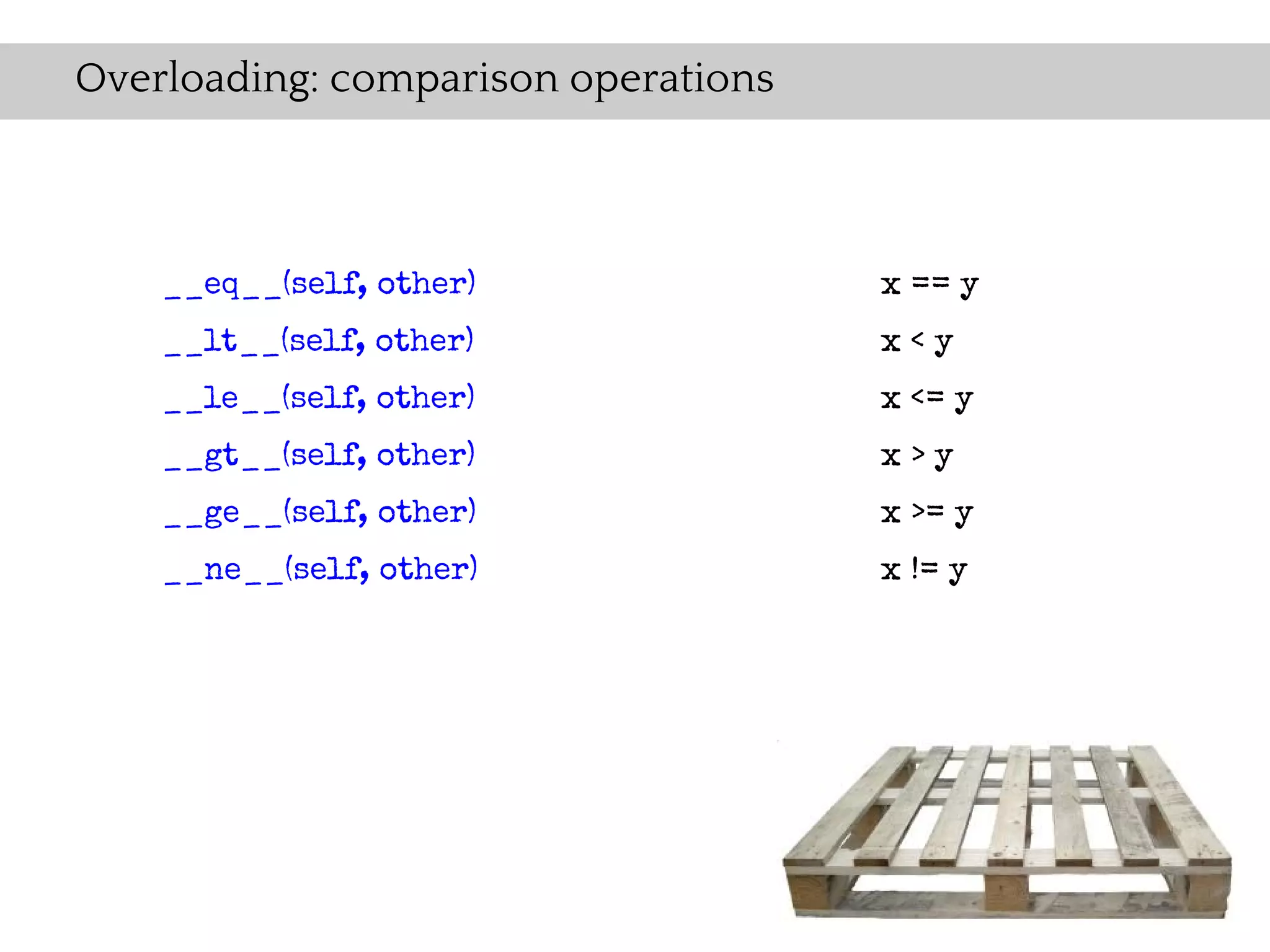 Overloading: comparison operations



    __eq__(self, other)              x == y
    __lt__(self, other)              x<y
    __le__(self, other)              x <= y
    __gt__(self, other)              x>y
    __ge__(self, other)              x >= y
    __ne__(self, other)              x != y
 