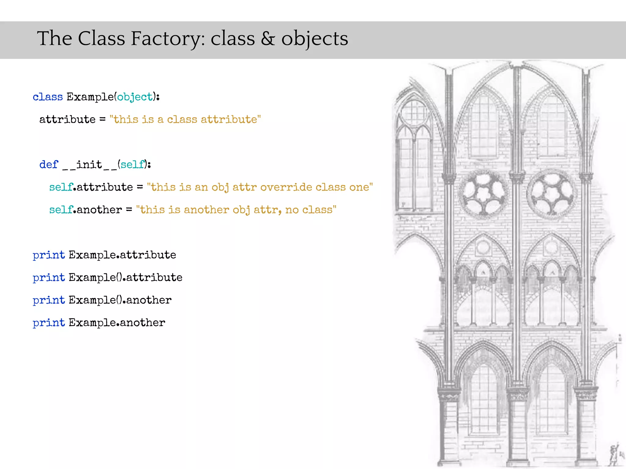The Class Factory: class & objects

class Example(object):
 attribute = "this is a class attribute"


 def __init__(self):
  self.attribute = "this is an obj attr override class one"
  self.another = "this is another obj attr, no class"


print Example.attribute
print Example().attribute
print Example().another
print Example.another
 