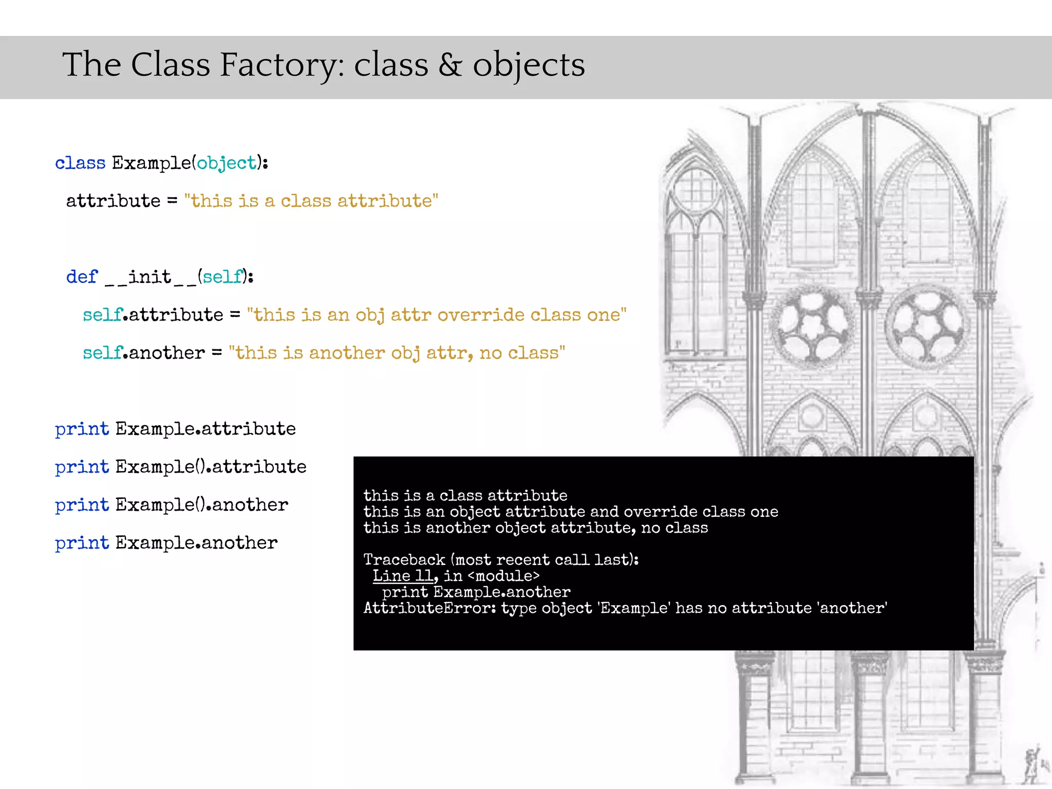 The Class Factory: class & objects

class Example(object):
 attribute = "this is a class attribute"


 def __init__(self):
  self.attribute = "this is an obj attr override class one"
  self.another = "this is another obj attr, no class"


print Example.attribute
print Example().attribute
                                this is a class attribute
print Example().another         this is an object attribute and override class one
                                this is another object attribute, no class
print Example.another
                                Traceback (most recent call last):
                                 Line 11, in <module>
                                  print Example.another
                                AttributeError: type object 'Example' has no attribute 'another'
 