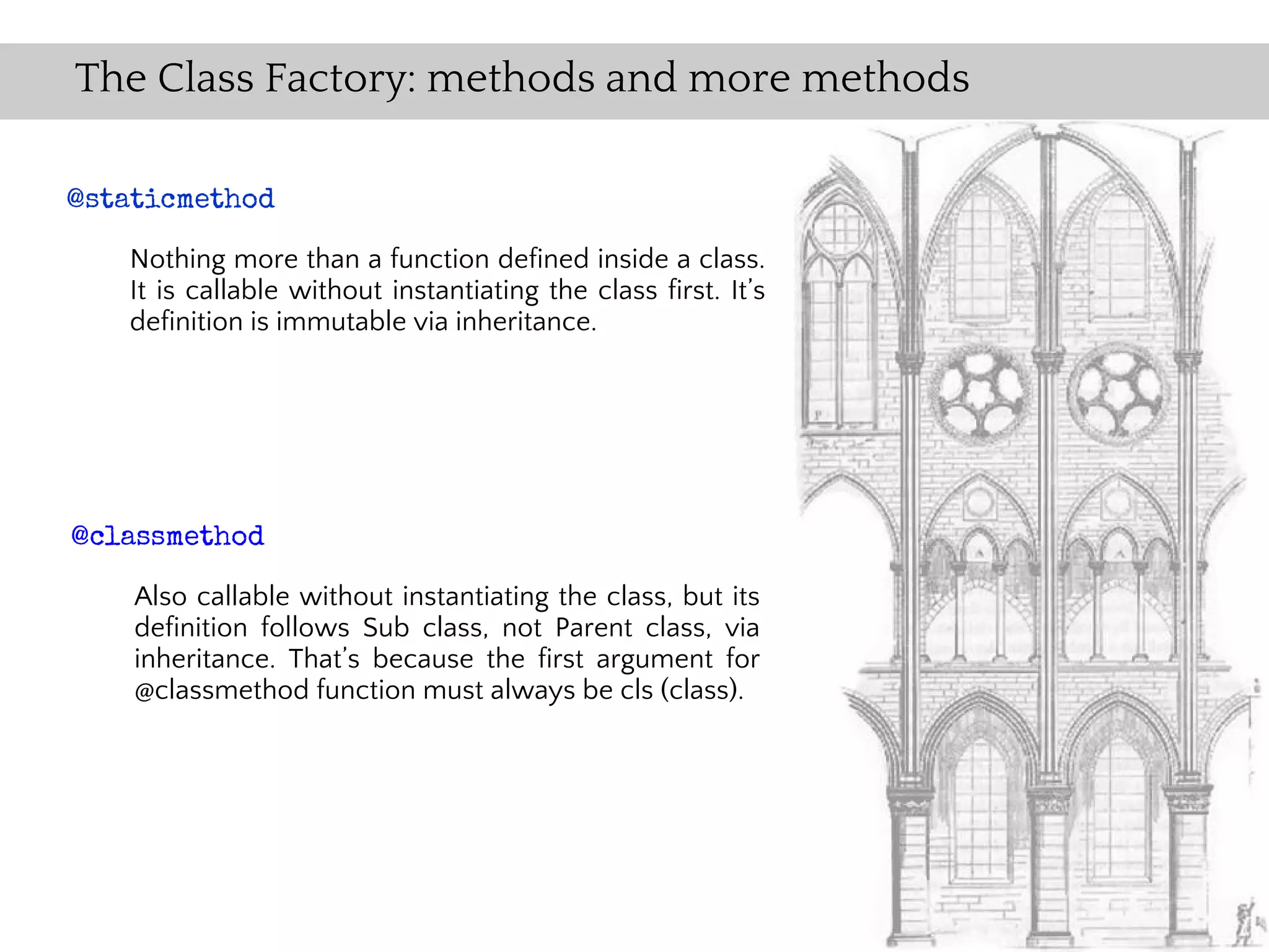 The Class Factory: methods and more methods

@staticmethod

   Nothing more than a function defined inside a class.
   It is callable without instantiating the class first. It’s
   definition is immutable via inheritance.




@classmethod

    Also callable without instantiating the class, but its
    definition follows Sub class, not Parent class, via
    inheritance. That’s because the first argument for
    @classmethod function must always be cls (class).
 
