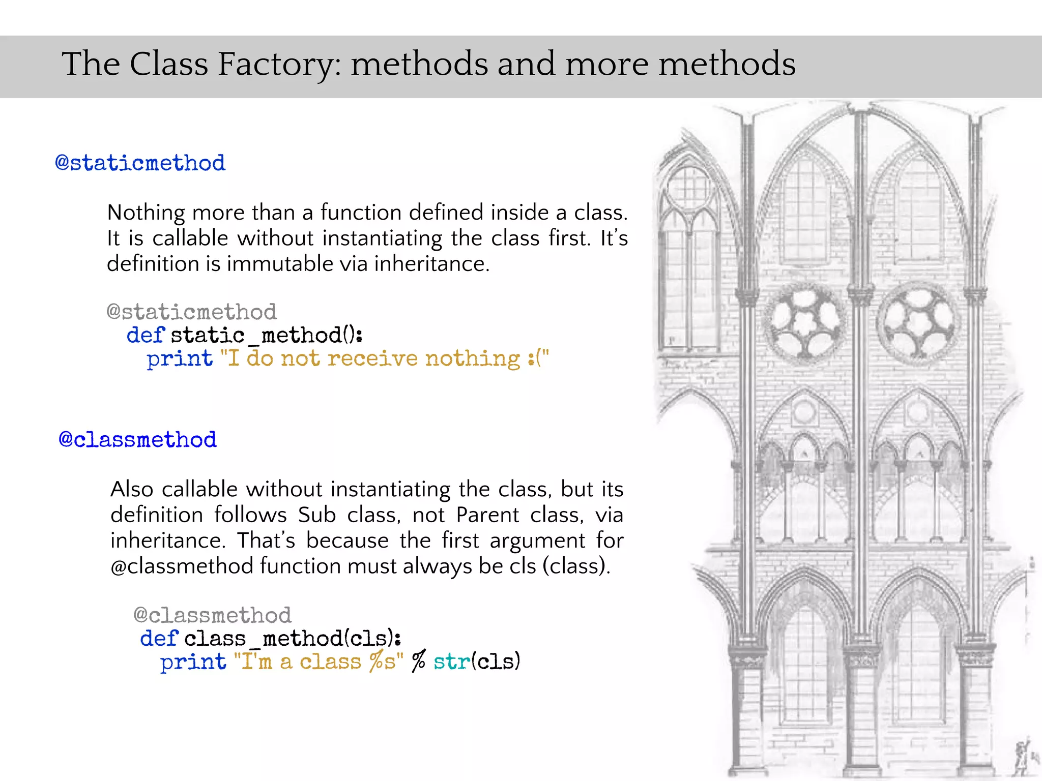 The Class Factory: methods and more methods

@staticmethod

   Nothing more than a function defined inside a class.
   It is callable without instantiating the class first. It’s
   definition is immutable via inheritance.

   @staticmethod
    def static_method():
      print "I do not receive nothing :("


@classmethod

    Also callable without instantiating the class, but its
    definition follows Sub class, not Parent class, via
    inheritance. That’s because the first argument for
    @classmethod function must always be cls (class).

      @classmethod
      def class_method(cls):
        print "I'm a class %s" % str(cls)
 