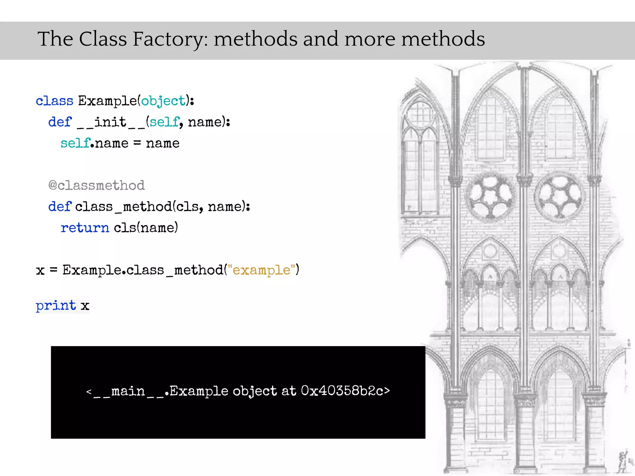 The Class Factory: methods and more methods

class Example(object):
  def __init__(self, name):
    self.name = name

 @classmethod
 def class_method(cls, name):
   return cls(name)

x = Example.class_method("example")

print x




      <__main__.Example       object at 0x40358b2c>
 