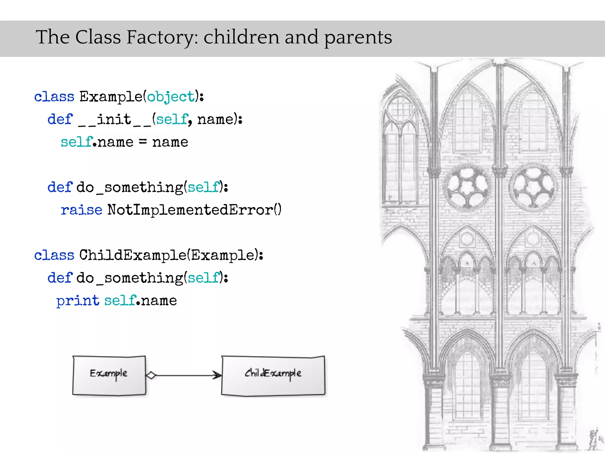 The Class Factory: children and parents

class Example(object):
  def __init__(self, name):
    self.name = name


 def do_something(self):
   raise NotImplementedError()


class ChildExample(Example):
  def do_something(self):
   print self.name
 