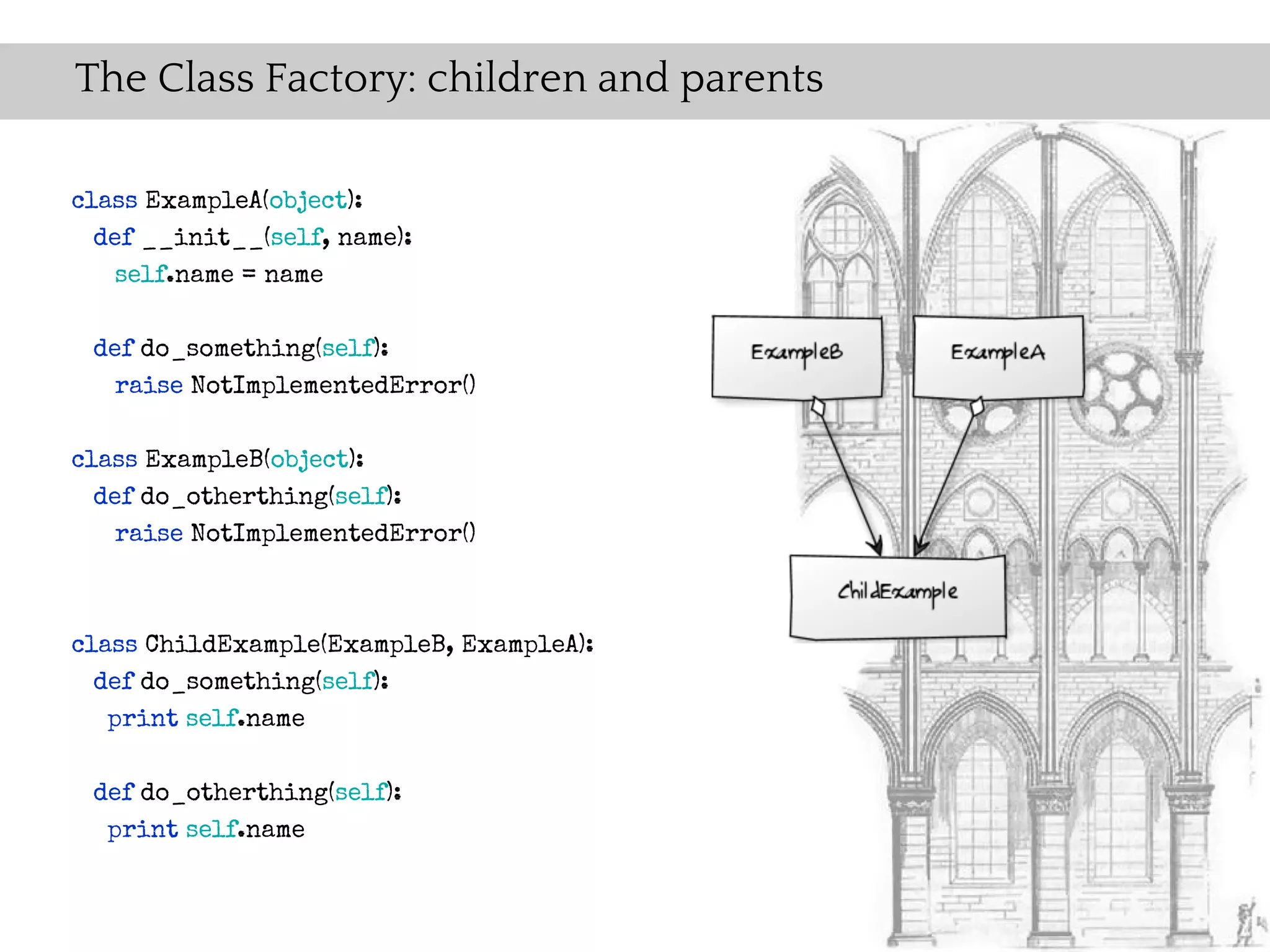 The Class Factory: children and parents

class ExampleA(object):
  def __init__(self, name):
    self.name = name

 def do_something(self):
   raise NotImplementedError()

class ExampleB(object):
  def do_otherthing(self):
    raise NotImplementedError()



class ChildExample(ExampleB, ExampleA):
  def do_something(self):
   print self.name

 def do_otherthing(self):
  print self.name
 