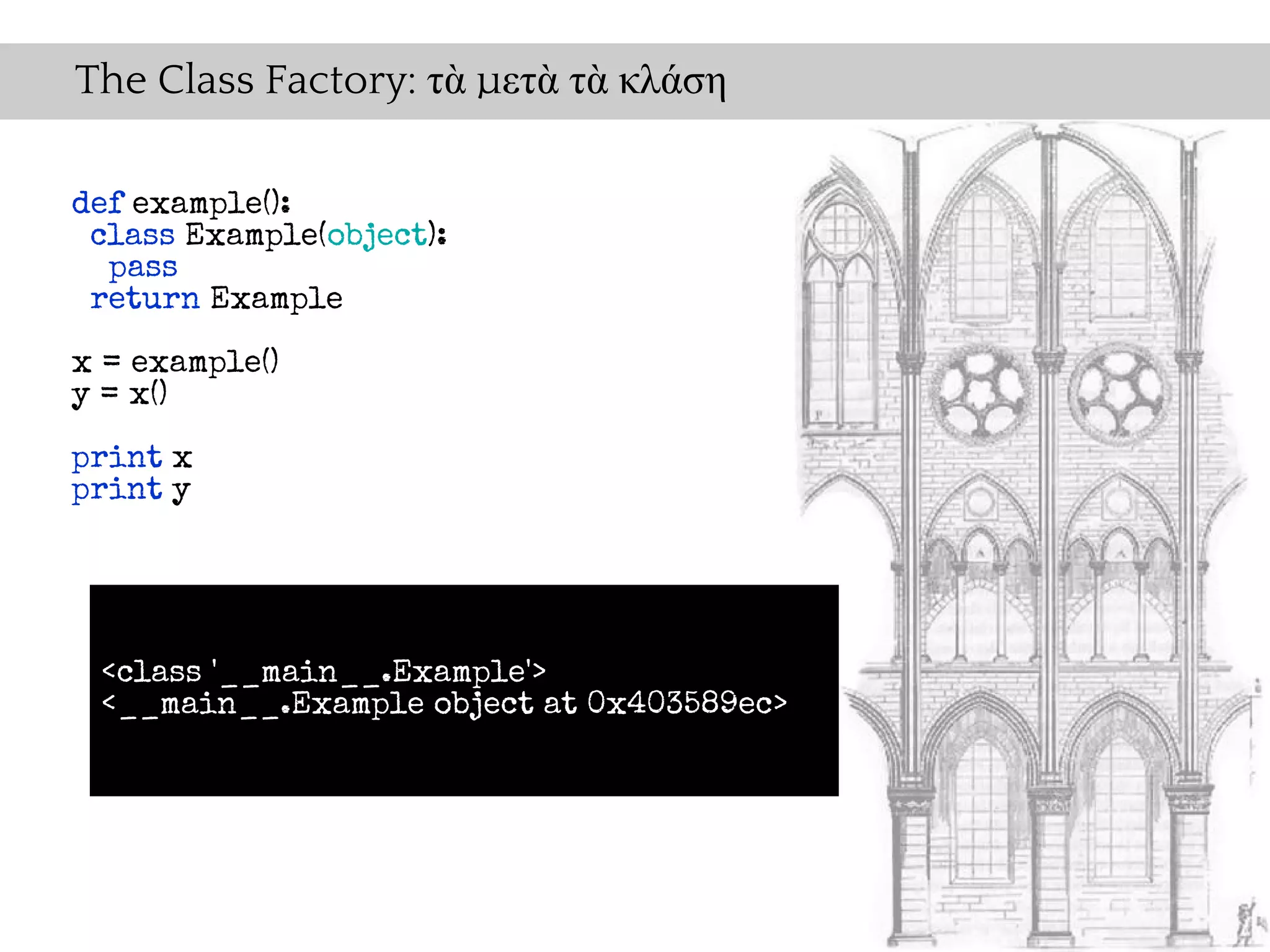The Class Factory: τὰ μετὰ τὰ κλάση

def example():
 class Example(object):
  pass
 return Example

x = example()
y = x()

print x
print y




 <class '__main__.Example'>
 <__main__.Example object at 0x403589ec>
 