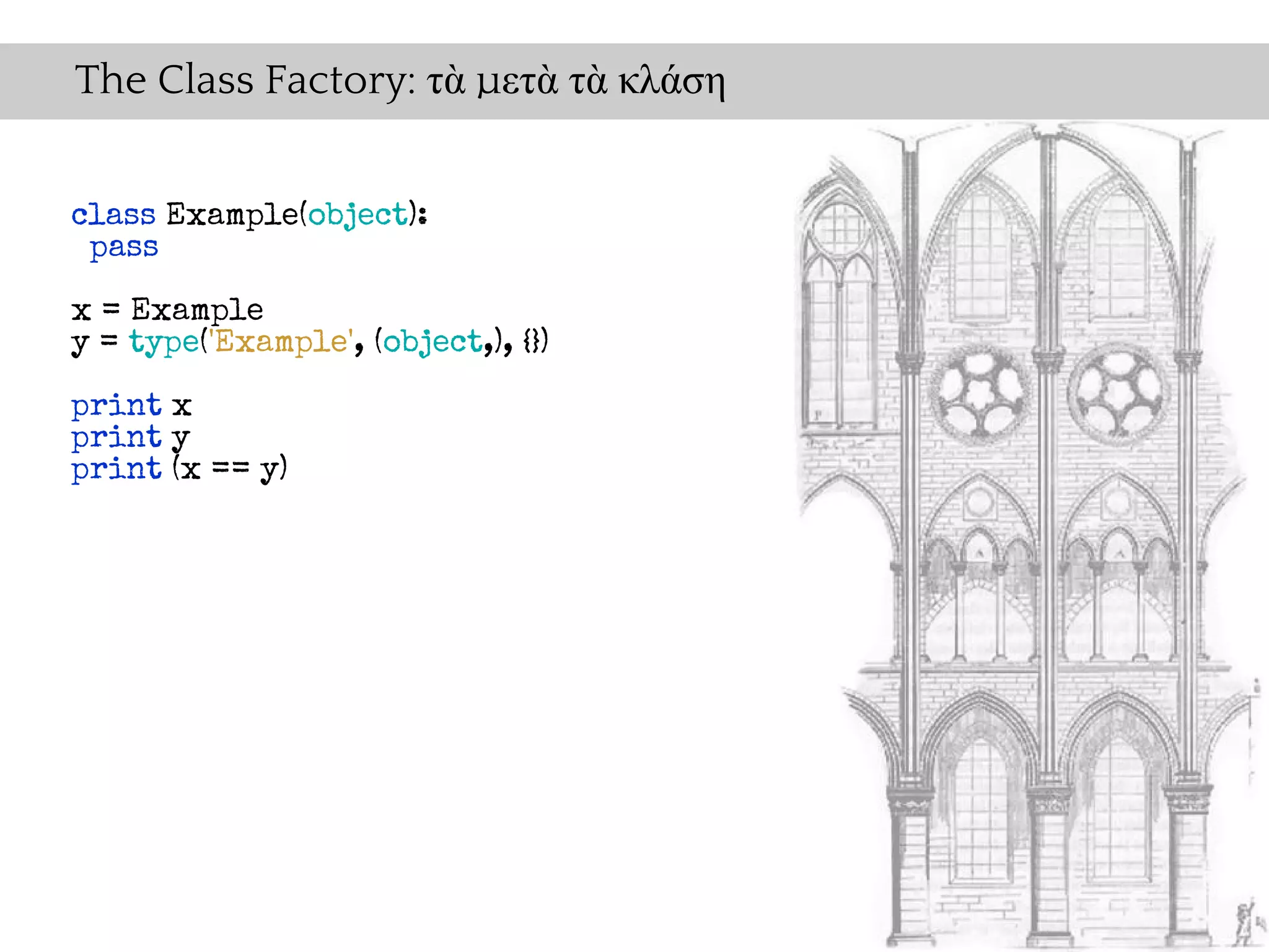The Class Factory: τὰ μετὰ τὰ κλάση


class Example(object):
 pass

x = Example
y = type('Example', (object,), {})

print x
print y
print (x == y)
 