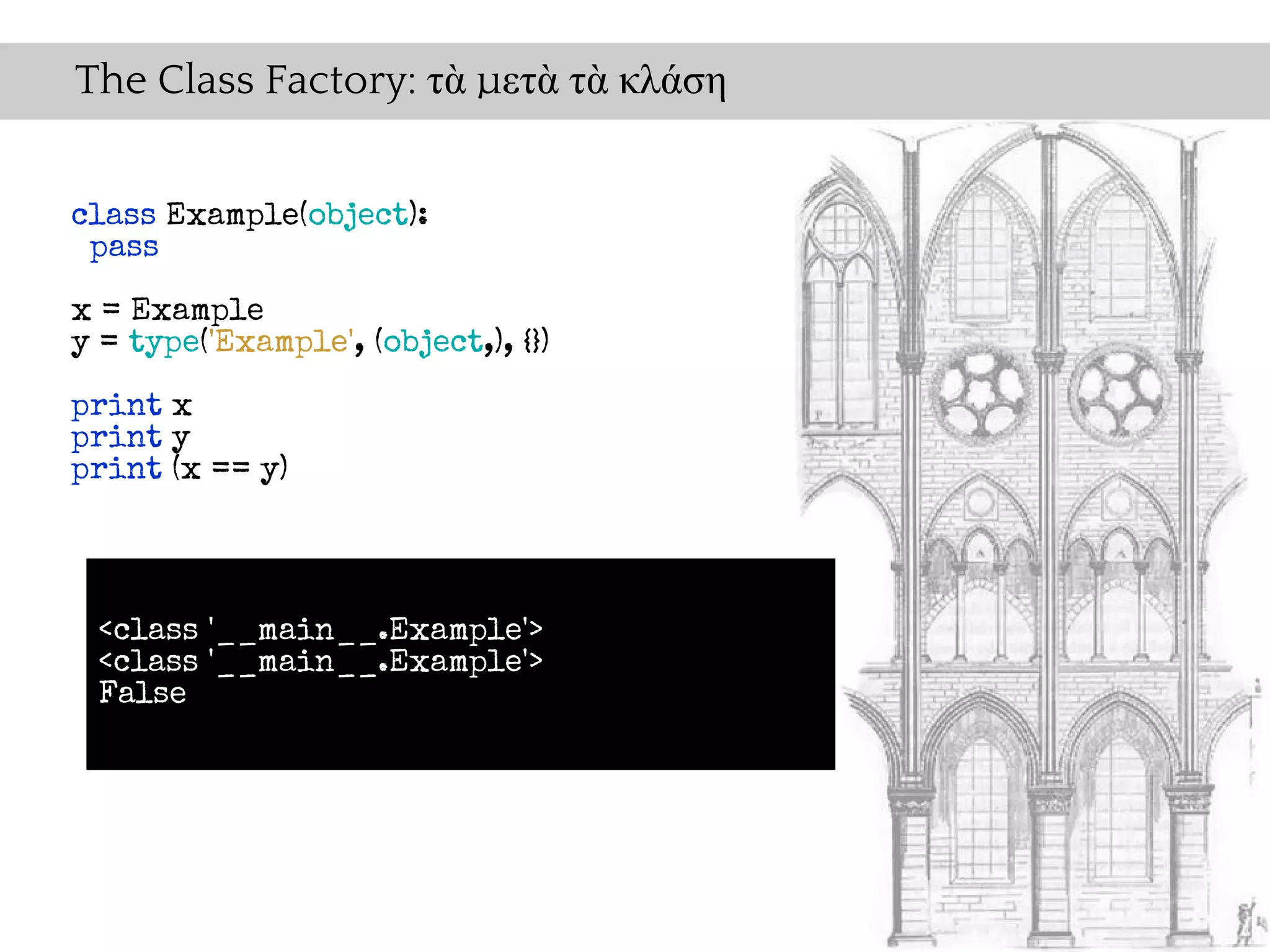The Class Factory: τὰ μετὰ τὰ κλάση


class Example(object):
 pass

x = Example
y = type('Example', (object,), {})

print x
print y
print (x == y)




 <class '__main__.Example'>
 <class '__main__.Example'>
 False
 