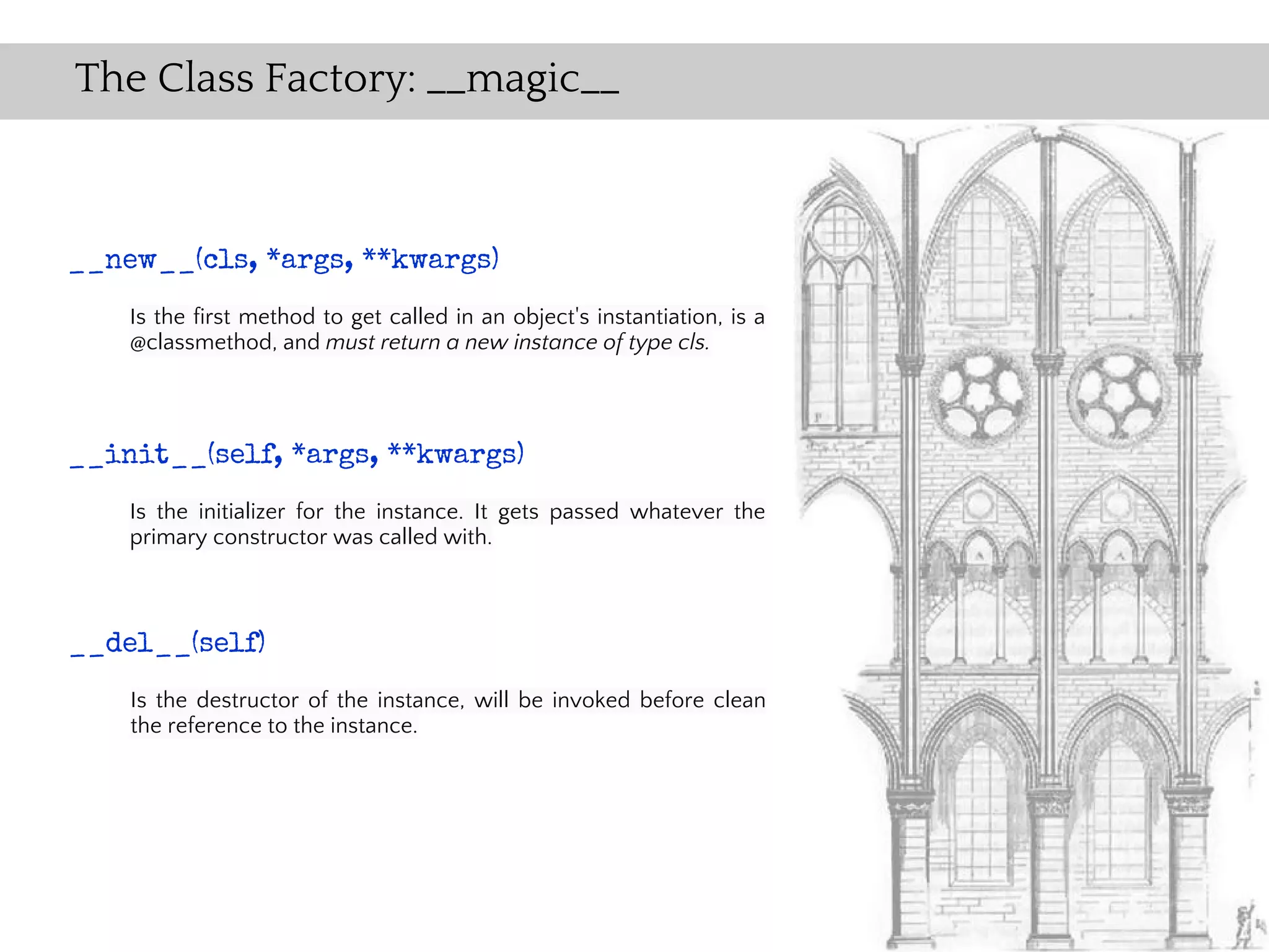 The Class Factory: __magic__



__new__(cls, *args, **kwargs)
    Is the first method to get called in an object's instantiation, is a
    @classmethod, and must return a new instance of type cls.



__init__(self, *args, **kwargs)
    Is the initializer for the instance. It gets passed whatever the
    primary constructor was called with.



__del__(self)
    Is the destructor of the instance, will be invoked before clean
    the reference to the instance.
 