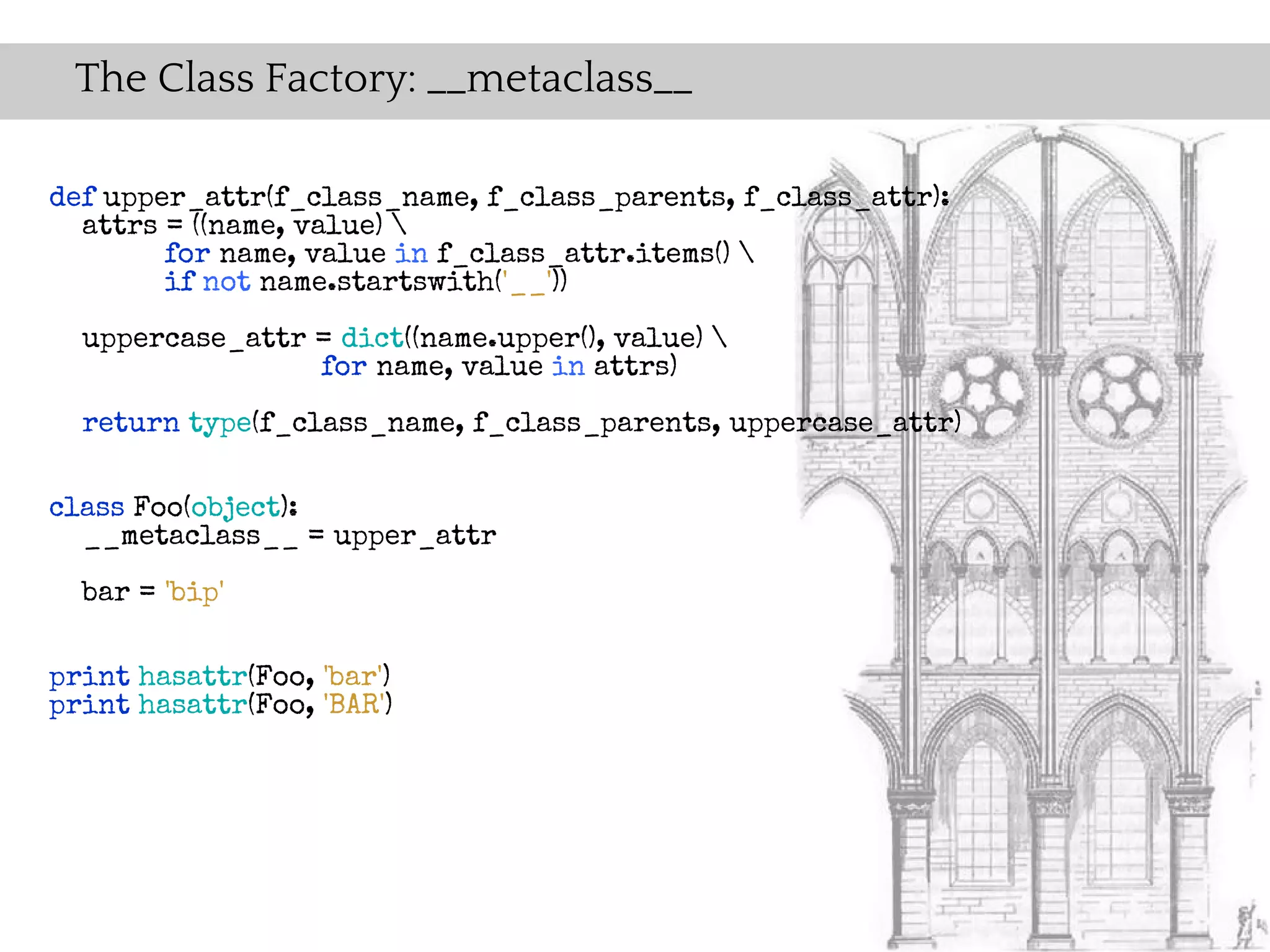 The Class Factory: __metaclass__

def upper_attr(f_class_name, f_class_parents, f_class_attr):
  attrs = ((name, value) 
        for name, value in f_class_attr.items() 
        if not name.startswith('__'))
  uppercase_attr = dict((name.upper(), value) 
                 for name, value in attrs)
  return type(f_class_name, f_class_parents, uppercase_attr)

class Foo(object):
  __metaclass__ = upper_attr
  bar = 'bip'

print hasattr(Foo, 'bar')
print hasattr(Foo, 'BAR')
 