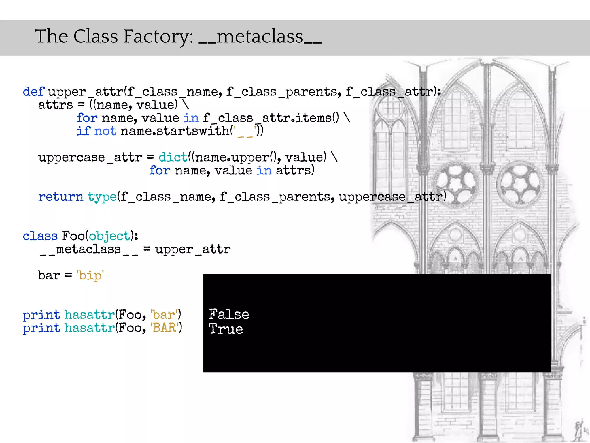 The Class Factory: __metaclass__

def upper_attr(f_class_name, f_class_parents, f_class_attr):
  attrs = ((name, value) 
        for name, value in f_class_attr.items() 
        if not name.startswith('__'))
  uppercase_attr = dict((name.upper(), value) 
                 for name, value in attrs)
  return type(f_class_name, f_class_parents, uppercase_attr)

class Foo(object):
  __metaclass__ = upper_attr
  bar = 'bip'

print hasattr(Foo, 'bar')   False
print hasattr(Foo, 'BAR')   True
 