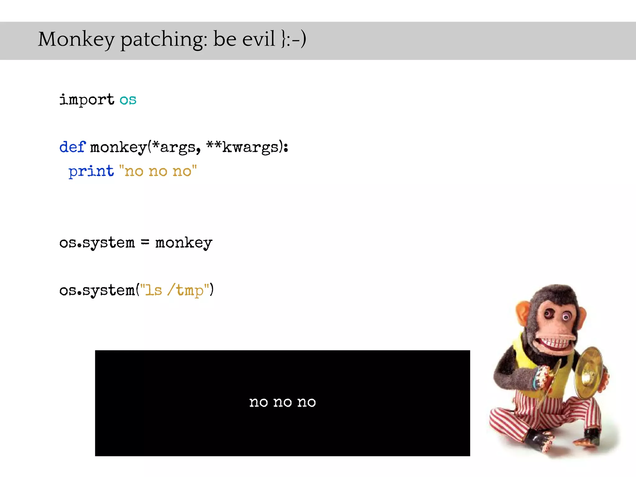 Monkey patching: be evil }:-)

  import os

  def monkey(*args, **kwargs):
   print "no no no"



  os.system = monkey

  os.system("ls /tmp")




                         no no no
 