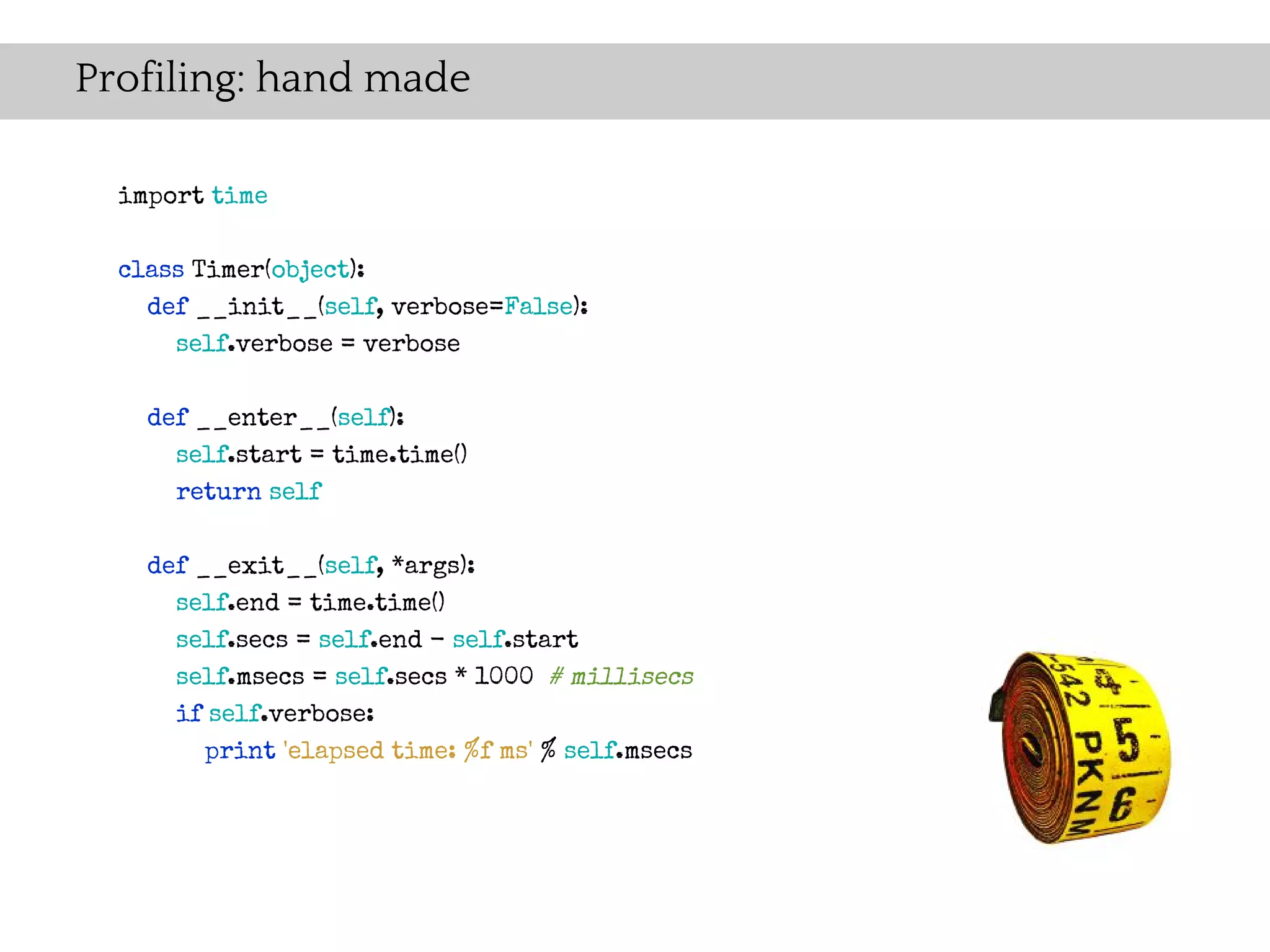 Profiling: hand made

  import time

  class Timer(object):
    def __init__(self, verbose=False):
      self.verbose = verbose

    def __enter__(self):
      self.start = time.time()
      return self

    def __exit__(self, *args):
      self.end = time.time()
      self.secs = self.end - self.start
      self.msecs = self.secs * 1000 # millisecs
      if self.verbose:
         print 'elapsed time: %f ms' % self.msecs
 