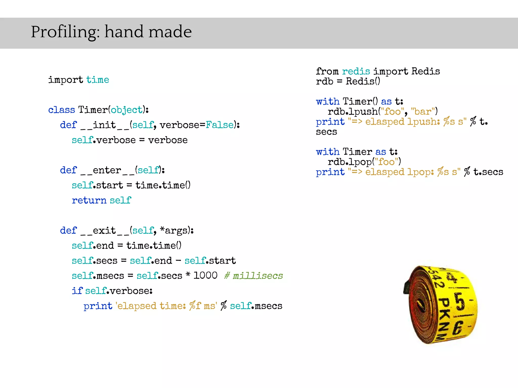 Profiling: hand made

                                                    from redis import Redis
  import time                                       rdb = Redis()
                                                    with Timer() as t:
  class Timer(object):                                rdb.lpush("foo", "bar")
    def __init__(self, verbose=False):              print "=> elasped lpush: %s s" % t.
                                                    secs
      self.verbose = verbose
                                                    with Timer as t:
                                                      rdb.lpop("foo")
    def __enter__(self):                            print "=> elasped lpop: %s s" % t.secs
      self.start = time.time()
      return self

    def __exit__(self, *args):
      self.end = time.time()
      self.secs = self.end - self.start
      self.msecs = self.secs * 1000 # millisecs
      if self.verbose:
         print 'elapsed time: %f ms' % self.msecs
 