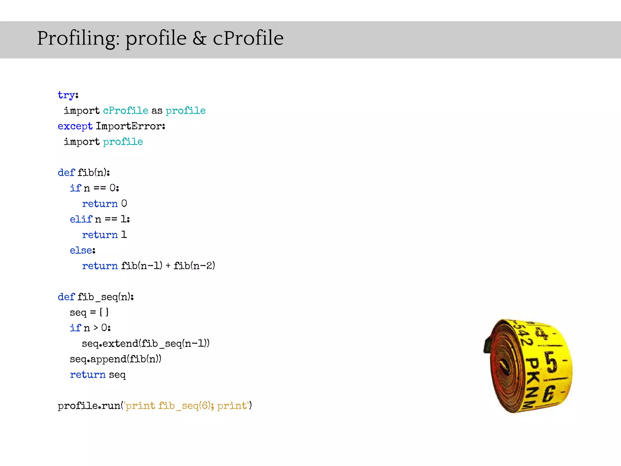 Profiling: profile & cProfile

  try:
   import cProfile as profile
  except ImportError:
   import profile


  def fib(n):
    if n == 0:
       return 0
    elif n == 1:
       return 1
    else:
      return fib(n-1) + fib(n-2)

  def fib_seq(n):
    seq = [ ]
    if n > 0:
      seq.extend(fib_seq(n-1))
    seq.append(fib(n))
    return seq

  profile.run('print fib_seq(6); print')
 