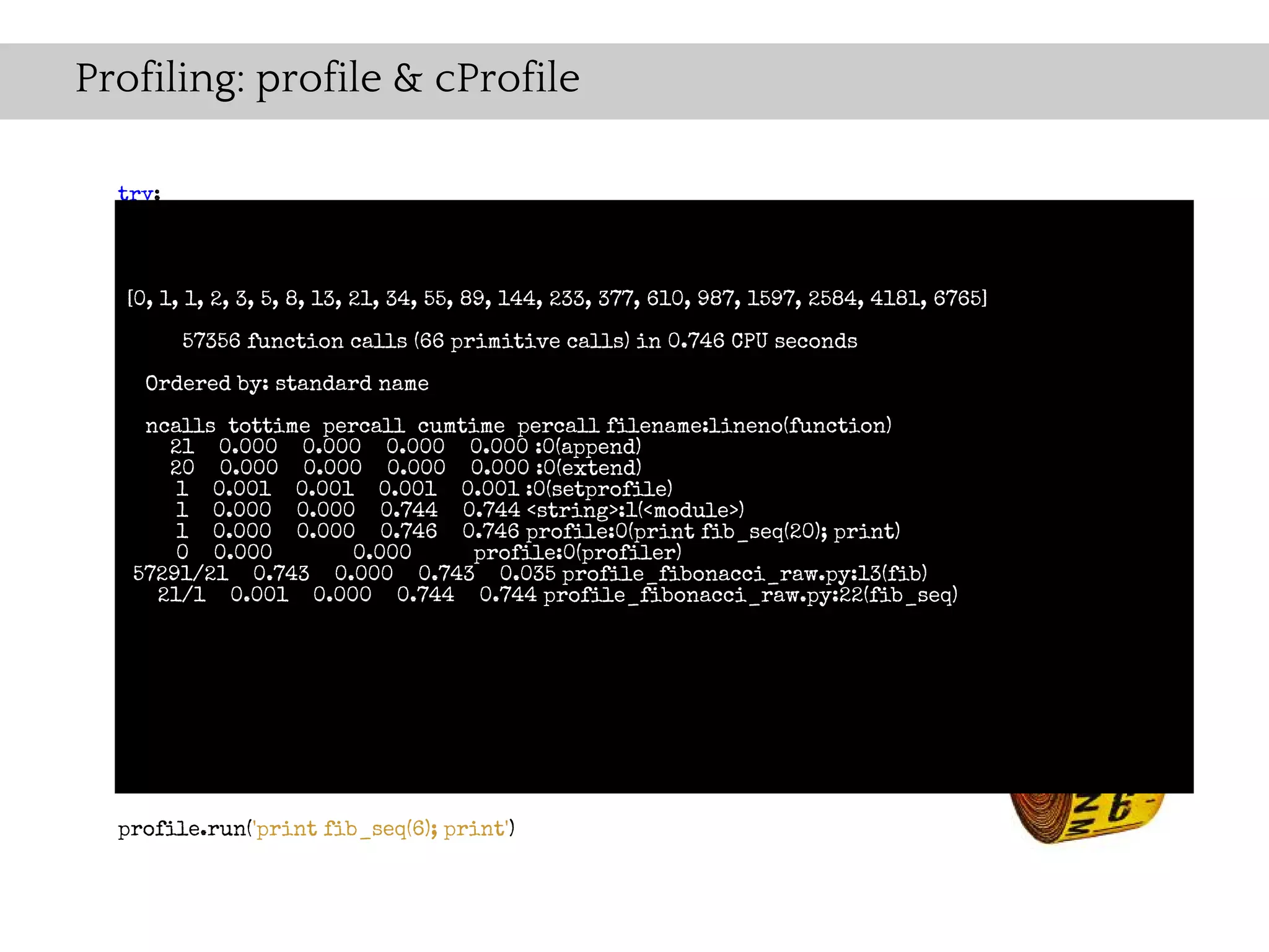 Profiling: profile & cProfile

  try:
    import cProfile as profile
  except ImportError:
    import profile
   [0, 1, 1, 2, 3, 5, 8, 13, 21, 34, 55, 89, 144, 233, 377, 610, 987, 1597, 2584, 4181, 6765]

        57356 function calls (66 primitive calls) in 0.746 CPU seconds
  def fib(n):
    if n == 0: standard name
    Ordered by:
       return 0
    ncalls tottime percall cumtime percall filename:lineno(function)
       21 0.000 0.000 0.000 0.000 :0(append)
    elif n == 1:
       20 0.000 0.000 0.000 0.000 :0(extend)
       return 1
        1 0.001 0.001 0.001 0.001 :0(setprofile)
    else: 0.000 0.000 0.744 0.744 <string>:1(<module>)
        1
        1 0.000 0.000 0.746 0.746 profile:0(print fib_seq(20); print)
       return fib(n-1) + 0.000
        0 0.000          fib(n-2) profile:0(profiler)
   57291/21 0.743 0.000 0.743 0.035 profile_fibonacci_raw.py:13(fib)
      21/1 0.001 0.000 0.744 0.744 profile_fibonacci_raw.py:22(fib_seq)
  def fib_seq(n):
    seq = [ ]
    if n > 0:
      seq.extend(fib_seq(n-1))
    seq.append(fib(n))
    return seq

  profile.run('print fib_seq(6); print')
 