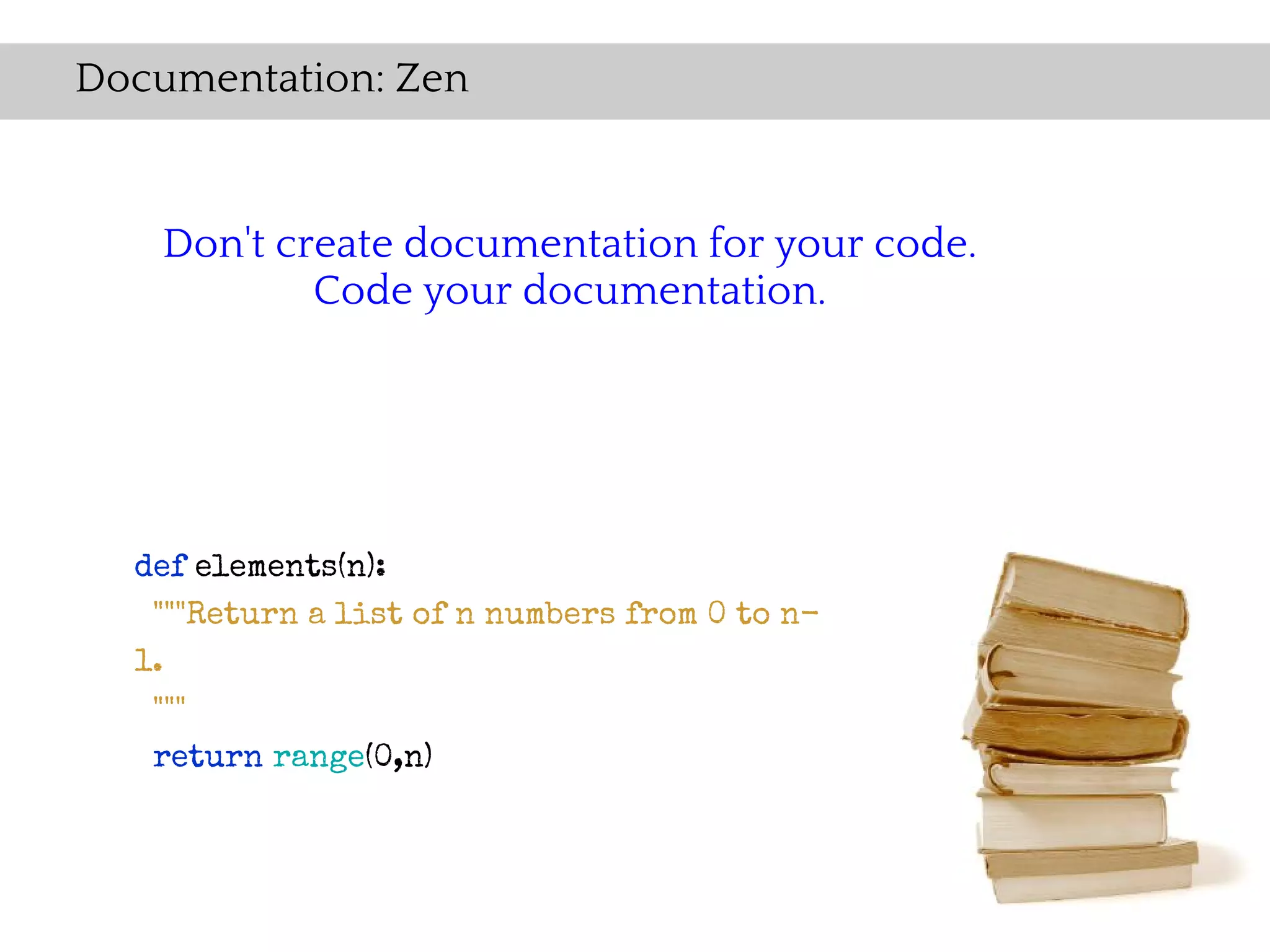 Documentation: Zen


    Don't create documentation for your code.
            Code your documentation.




  def elements(n):
   """Return a list of n numbers from 0 to n-
  1.
   """
   return range(0,n)
 