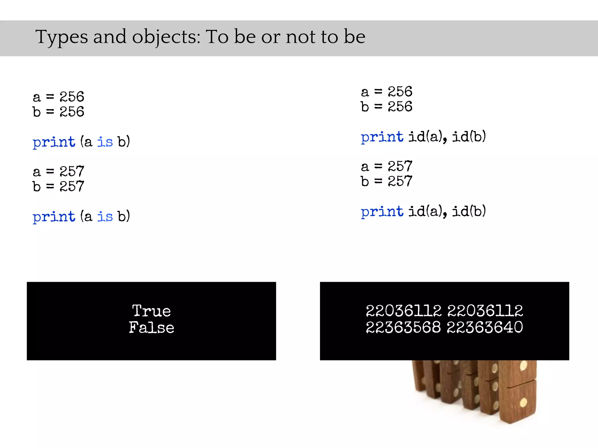 Types and objects: To be or not to be

a = 256                             a = 256
b = 256                             b = 256

print (a is b)                      print id(a), id(b)

a = 257                             a = 257
b = 257                             b = 257

print (a is b)                      print id(a), id(b)




             True                   22036112 22036112
             False                  22363568 22363640
 