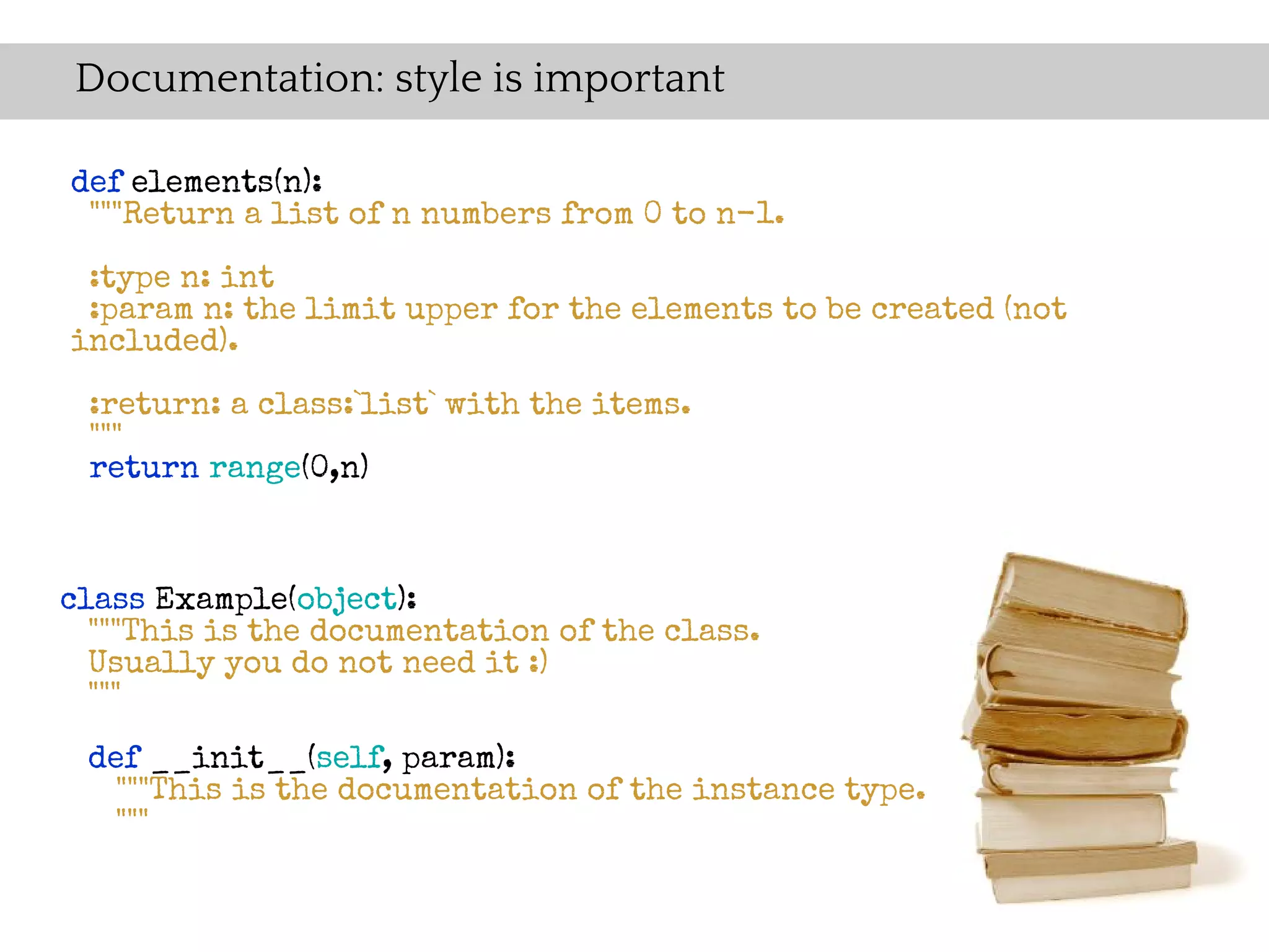 Documentation: style is important

def elements(n):
 """Return a list of n numbers from 0 to n-1.
 :type n: int
 :param n: the limit upper for the elements to be created (not
included).

 :return: a class:`list` with the items.
 """
 return range(0,n)



class Example(object):
  """This is the documentation of the class.
  Usually you do not need it :)
  """

 def __init__(self, param):
   """This is the documentation of the instance type.
  """
 