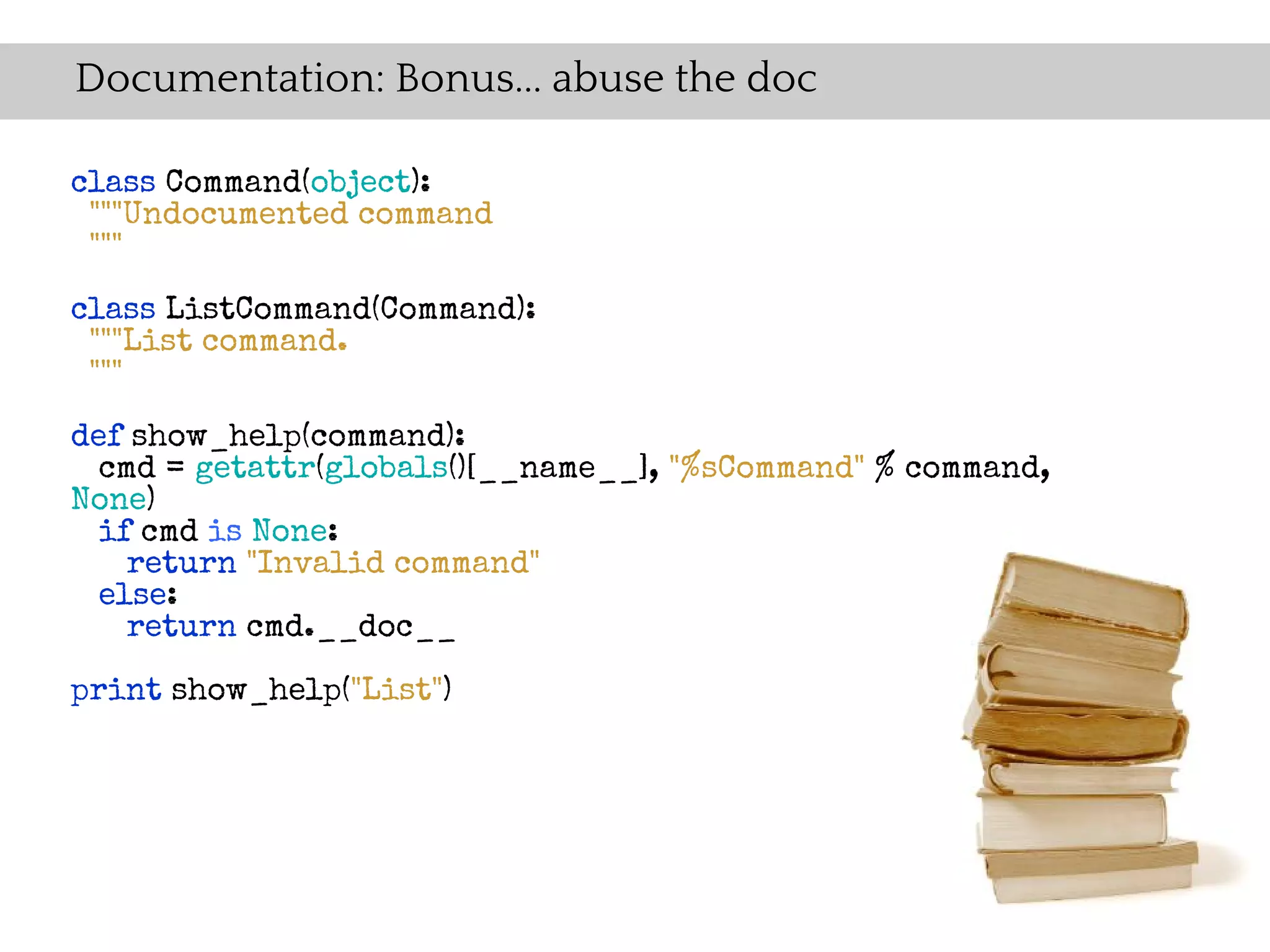 Documentation: Bonus... abuse the doc

class Command(object):
 """Undocumented command
 """

class ListCommand(Command):
 """List command.
 """

def show_help(command):
  cmd = getattr(globals()[__name__], "%sCommand" % command,
None)
  if cmd is None:
    return "Invalid command"
  else:
    return cmd.__doc__

print show_help("List")
 