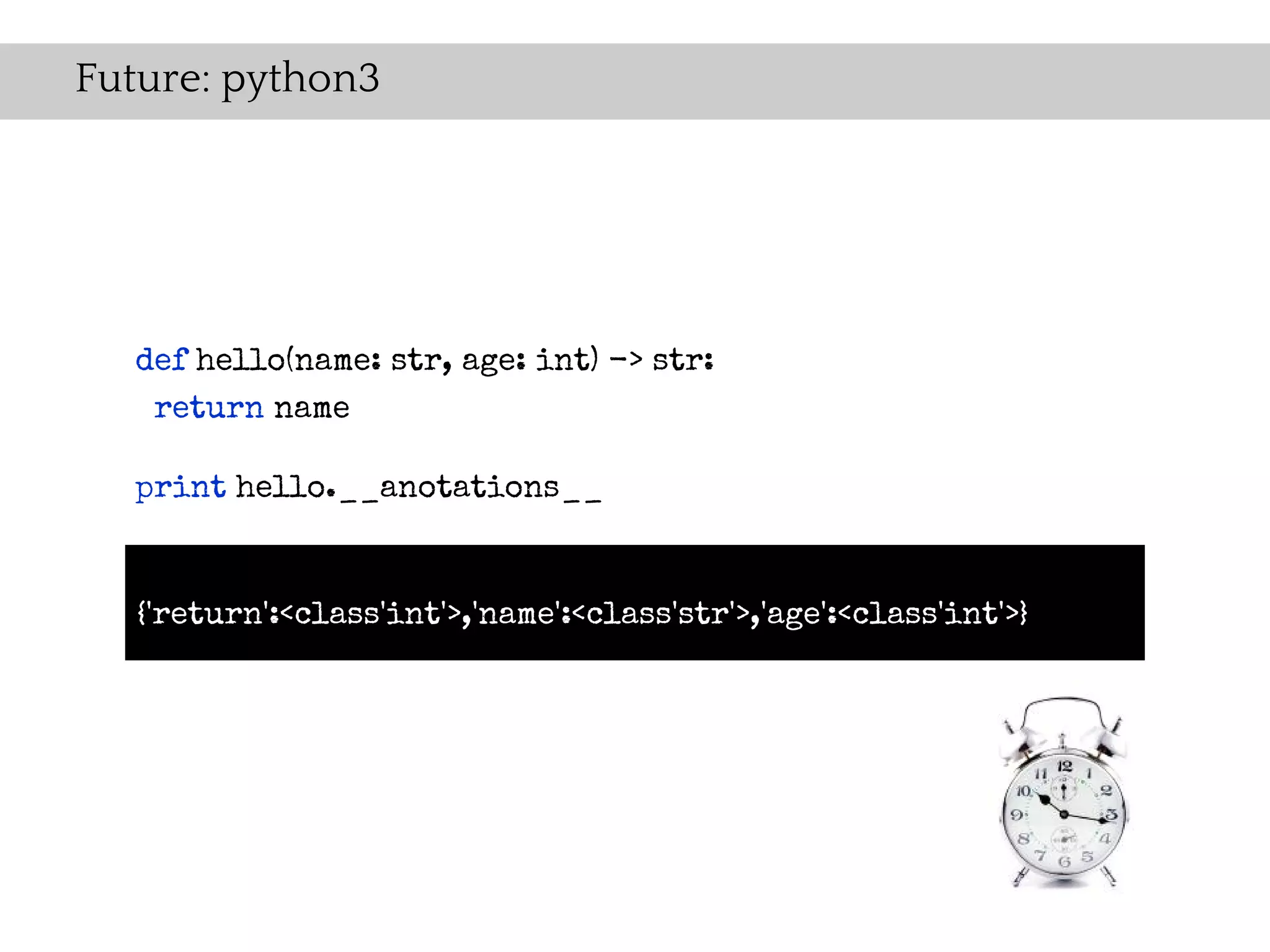 Future: python3




  def hello(name: str, age: int) -> str:
   return name

  print hello.__anotations__


   {'return':<class'int'>,'name':<class'str'>,'age':<class'int'>}
 