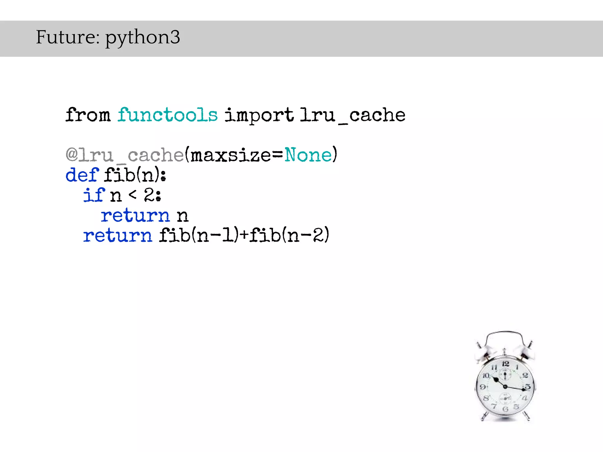 Future: python3


   from functools import lru_cache

   @lru_cache(maxsize=None)
   def fib(n):
     if n < 2:
       return n
     return fib(n-1)+fib(n-2)
 
