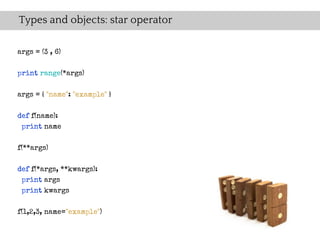 Types and objects: star operator

args = (3 , 6)

print range(*args)

args = { "name": "example" }

def f(name):
 print name

f(**args)

def f(*args, **kwargs):
 print args
 print kwargs

f(1,2,3, name="example")
 