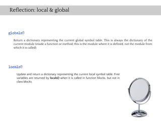 Reflection: local & global



globals()
  Return a dictionary representing the current global symbol table. This is always the dictionary of the
  current module (inside a function or method, this is the module where it is defined, not the module from
  which it is called).




locals()
    Update and return a dictionary representing the current local symbol table. Free
    variables are returned by locals() when it is called in function blocks, but not in
    class blocks.
 