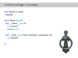 Context manager: nowadays...

with Item() as item:
 item.do

class Item(object):
 def __enter__(self):
   self.open()
   return self

 def __exit__(self,exc_type,exc_value,exc_t):
   self.close()


...
 