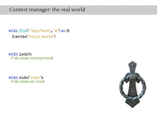 Context manager: the real world


with file("/tmp/test", "w") as f:
 f.write("hello world")



with lock():
 # do some concurrent



with sudo("root"):
 # do some as root
 