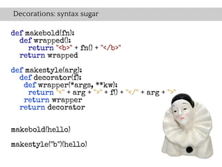 Decorations: syntax sugar

def makebold(fn):
  def wrapped():
     return "<b>" + fn() + "</b>"
  return wrapped

def makestyle(arg):
  def decorator(f):
   def wrapper(*args, **kw):
     return "<" + arg + ">" + f() + "</" + arg + ">"
   return wrapper
  return decorator


makebold(hello)

makestyle("b")(hello)
 