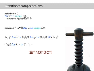 Iterations: comprehesions

squares = []
for x in range(10):
  squares.append(x**2)



squares = [x**2 for x in range(10)]


[(x, y) for x in [1,2,3] for y in [3,1,4] if x != y]


{ (k,v) for k,v in [(1,2)] }


                         SET NOT DICT!
 