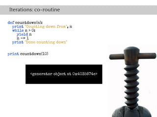 Iterations: co-routine

def countdown(n):
  print "Counting down from", n
  while n > 0:
     yield n
     n -= 1
  print "Done counting down"


print countdown(10)




          <generator object at 0x4035874c>
 