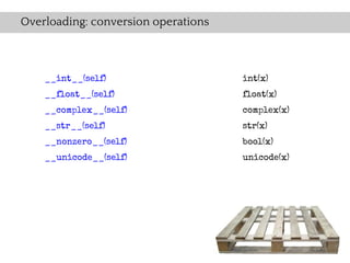 Overloading: conversion operations



    __int__(self)                    int(x)
    __float__(self)                  float(x)
    __complex__(self)                complex(x)
    __str__(self)                    str(x)
    __nonzero__(self)                bool(x)
    __unicode__(self)                unicode(x)
 