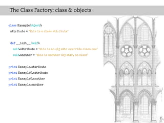 The Class Factory: class & objects

class Example(object):
 attribute = "this is a class attribute"


 def __init__(self):
  self.attribute = "this is an obj attr override class one"
  self.another = "this is another obj attr, no class"


print Example.attribute
print Example().attribute
print Example().another
print Example.another
 