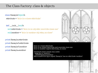 The Class Factory: class & objects

class Example(object):
 attribute = "this is a class attribute"


 def __init__(self):
  self.attribute = "this is an obj attr override class one"
  self.another = "this is another obj attr, no class"


print Example.attribute
print Example().attribute
                                this is a class attribute
print Example().another         this is an object attribute and override class one
                                this is another object attribute, no class
print Example.another
                                Traceback (most recent call last):
                                 Line 11, in <module>
                                  print Example.another
                                AttributeError: type object 'Example' has no attribute 'another'
 