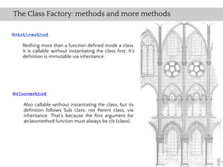 The Class Factory: methods and more methods

@staticmethod

   Nothing more than a function defined inside a class.
   It is callable without instantiating the class first. It’s
   definition is immutable via inheritance.




@classmethod

    Also callable without instantiating the class, but its
    definition follows Sub class, not Parent class, via
    inheritance. That’s because the first argument for
    @classmethod function must always be cls (class).
 