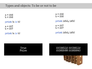 Types and objects: To be or not to be

a = 256                             a = 256
b = 256                             b = 256

print (a is b)                      print id(a), id(b)

a = 257                             a = 257
b = 257                             b = 257

print (a is b)                      print id(a), id(b)




             True                   22036112 22036112
             False                  22363568 22363640
 