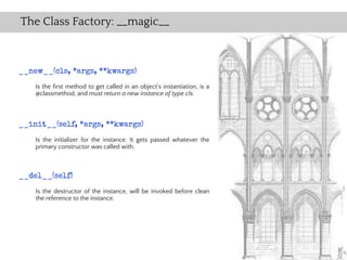 The Class Factory: __magic__



__new__(cls, *args, **kwargs)
    Is the first method to get called in an object's instantiation, is a
    @classmethod, and must return a new instance of type cls.



__init__(self, *args, **kwargs)
    Is the initializer for the instance. It gets passed whatever the
    primary constructor was called with.



__del__(self)
    Is the destructor of the instance, will be invoked before clean
    the reference to the instance.
 