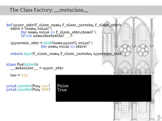The Class Factory: __metaclass__

def upper_attr(f_class_name, f_class_parents, f_class_attr):
  attrs = ((name, value) 
        for name, value in f_class_attr.items() 
        if not name.startswith('__'))
  uppercase_attr = dict((name.upper(), value) 
                 for name, value in attrs)
  return type(f_class_name, f_class_parents, uppercase_attr)

class Foo(object):
  __metaclass__ = upper_attr
  bar = 'bip'

print hasattr(Foo, 'bar')   False
print hasattr(Foo, 'BAR')   True
 