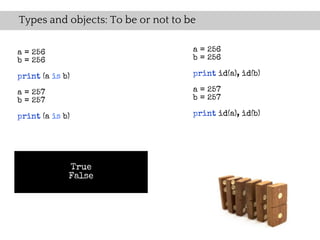 Types and objects: To be or not to be

a = 256                             a = 256
b = 256                             b = 256

print (a is b)                      print id(a), id(b)

a = 257                             a = 257
b = 257                             b = 257

print (a is b)                      print id(a), id(b)




             True
             False
 