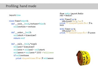 Profiling: hand made

                                                    from redis import Redis
  import time                                       rdb = Redis()
                                                    with Timer() as t:
  class Timer(object):                                rdb.lpush("foo", "bar")
    def __init__(self, verbose=False):              print "=> elasped lpush: %s s" % t.
                                                    secs
      self.verbose = verbose
                                                    with Timer as t:
                                                      rdb.lpop("foo")
    def __enter__(self):                            print "=> elasped lpop: %s s" % t.secs
      self.start = time.time()
      return self

    def __exit__(self, *args):
      self.end = time.time()
      self.secs = self.end - self.start
      self.msecs = self.secs * 1000 # millisecs
      if self.verbose:
         print 'elapsed time: %f ms' % self.msecs
 