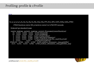 Profiling: profile & cProfile

  try:
    import cProfile as profile
  except ImportError:
    import profile
   [0, 1, 1, 2, 3, 5, 8, 13, 21, 34, 55, 89, 144, 233, 377, 610, 987, 1597, 2584, 4181, 6765]

        57356 function calls (66 primitive calls) in 0.746 CPU seconds
  def fib(n):
    if n == 0: standard name
    Ordered by:
       return 0
    ncalls tottime percall cumtime percall filename:lineno(function)
       21 0.000 0.000 0.000 0.000 :0(append)
    elif n == 1:
       20 0.000 0.000 0.000 0.000 :0(extend)
       return 1
        1 0.001 0.001 0.001 0.001 :0(setprofile)
    else: 0.000 0.000 0.744 0.744 <string>:1(<module>)
        1
        1 0.000 0.000 0.746 0.746 profile:0(print fib_seq(20); print)
       return fib(n-1) + 0.000
        0 0.000          fib(n-2) profile:0(profiler)
   57291/21 0.743 0.000 0.743 0.035 profile_fibonacci_raw.py:13(fib)
      21/1 0.001 0.000 0.744 0.744 profile_fibonacci_raw.py:22(fib_seq)
  def fib_seq(n):
    seq = [ ]
    if n > 0:
      seq.extend(fib_seq(n-1))
    seq.append(fib(n))
    return seq

  profile.run('print fib_seq(6); print')
 