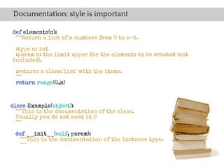 Documentation: style is important

def elements(n):
 """Return a list of n numbers from 0 to n-1.
 :type n: int
 :param n: the limit upper for the elements to be created (not
included).

 :return: a class:`list` with the items.
 """
 return range(0,n)



class Example(object):
  """This is the documentation of the class.
  Usually you do not need it :)
  """

 def __init__(self, param):
   """This is the documentation of the instance type.
  """
 