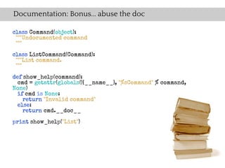 Documentation: Bonus... abuse the doc

class Command(object):
 """Undocumented command
 """

class ListCommand(Command):
 """List command.
 """

def show_help(command):
  cmd = getattr(globals()[__name__], "%sCommand" % command,
None)
  if cmd is None:
    return "Invalid command"
  else:
    return cmd.__doc__

print show_help("List")
 