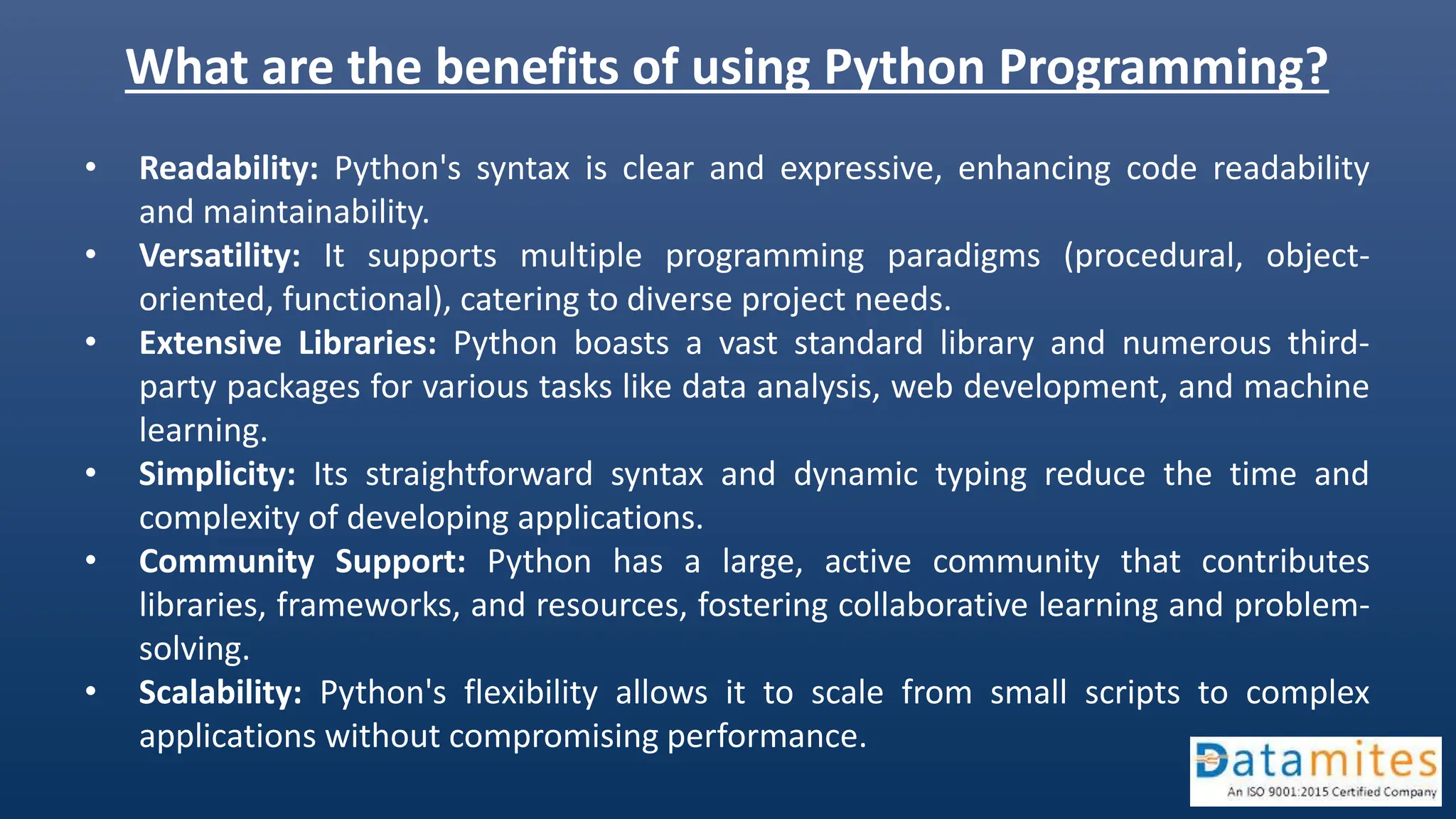 What are the benefits of using Python Programming? • Readability: Python's syntax is clear and expressive, enhancing code readability and maintainability. • Versatility: It supports multiple programming paradigms (procedural, object- oriented, functional), catering to diverse project needs. • Extensive Libraries: Python boasts a vast standard library and numerous third- party packages for various tasks like data analysis, web development, and machine learning. • Simplicity: Its straightforward syntax and dynamic typing reduce the time and complexity of developing applications. • Community Support: Python has a large, active community that contributes libraries, frameworks, and resources, fostering collaborative learning and problem- solving. • Scalability: Python's flexibility allows it to scale from small scripts to complex applications without compromising performance. 