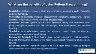 What are the benefits of using Python Programming?
• Readability: Python's syntax is clear and expressive, enhancing code readability
and maintainability.
• Versatility: It supports multiple programming paradigms (procedural, object-
oriented, functional), catering to diverse project needs.
• Extensive Libraries: Python boasts a vast standard library and numerous third-
party packages for various tasks like data analysis, web development, and machine
learning.
• Simplicity: Its straightforward syntax and dynamic typing reduce the time and
complexity of developing applications.
• Community Support: Python has a large, active community that contributes
libraries, frameworks, and resources, fostering collaborative learning and problem-
solving.
• Scalability: Python's flexibility allows it to scale from small scripts to complex
applications without compromising performance.
 