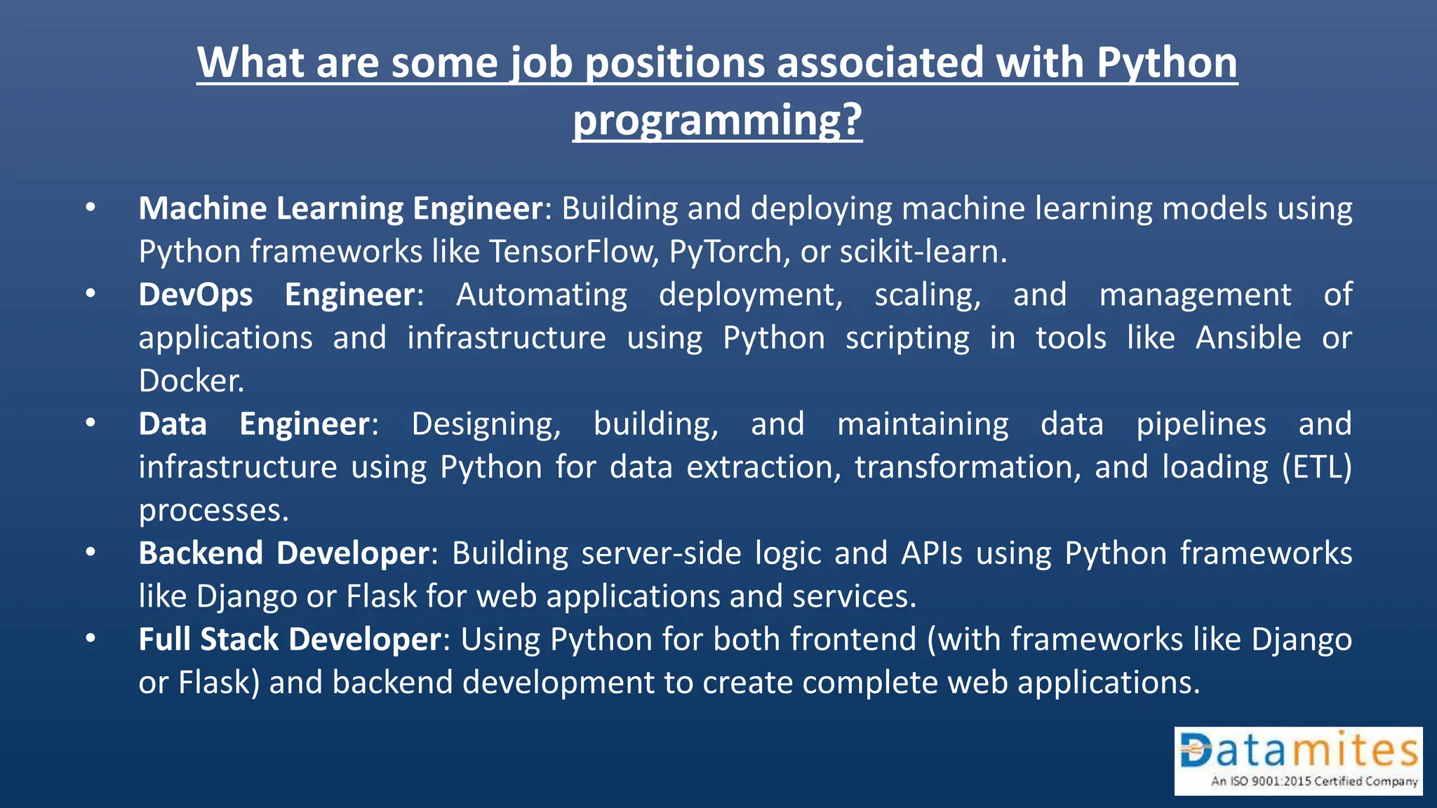 What are some job positions associated with Python
programming?
• Machine Learning Engineer: Building and deploying machine learning models using
Python frameworks like TensorFlow, PyTorch, or scikit-learn.
• DevOps Engineer: Automating deployment, scaling, and management of
applications and infrastructure using Python scripting in tools like Ansible or
Docker.
• Data Engineer: Designing, building, and maintaining data pipelines and
infrastructure using Python for data extraction, transformation, and loading (ETL)
processes.
• Backend Developer: Building server-side logic and APIs using Python frameworks
like Django or Flask for web applications and services.
• Full Stack Developer: Using Python for both frontend (with frameworks like Django
or Flask) and backend development to create complete web applications.
 
