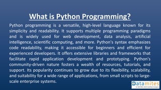 What is Python Programming?
Python programming is a versatile, high-level language known for its
simplicity and readability. It supports multiple programming paradigms
and is widely used for web development, data analysis, artificial
intelligence, scientific computing, and more. Python's syntax emphasizes
code readability, making it accessible for beginners and efficient for
experienced developers. It offers extensive libraries and frameworks that
facilitate rapid application development and prototyping. Python's
community-driven nature fosters a wealth of resources, tutorials, and
support. Its popularity continues to grow due to its flexibility, scalability,
and suitability for a wide range of applications, from small scripts to large-
scale enterprise systems.
 