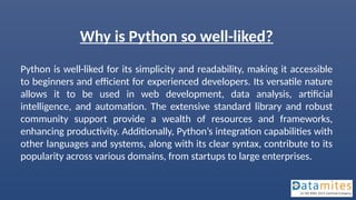 Why is Python so well-liked?
Python is well-liked for its simplicity and readability, making it accessible
to beginners and efficient for experienced developers. Its versatile nature
allows it to be used in web development, data analysis, artificial
intelligence, and automation. The extensive standard library and robust
community support provide a wealth of resources and frameworks,
enhancing productivity. Additionally, Python’s integration capabilities with
other languages and systems, along with its clear syntax, contribute to its
popularity across various domains, from startups to large enterprises.
 